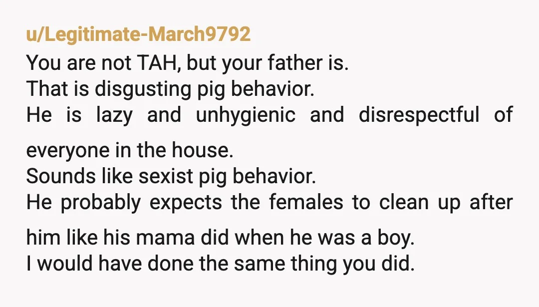 u/Legitimate-March9792 You are not TAH, but your father is. That is disgusting pig behavior. He is lazy and unhygienic and disrespectful of everyone in the house. Sounds like sexist pig...