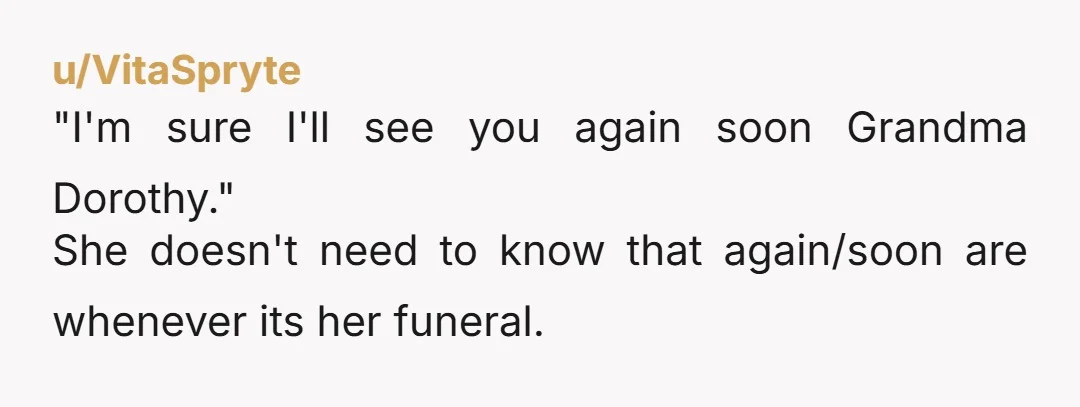u/VitaSpryte
"I'm sure I'll see you again soon Grandma Dorothy."
She doesn't need to know that again/soon are whenever its her funeral.
