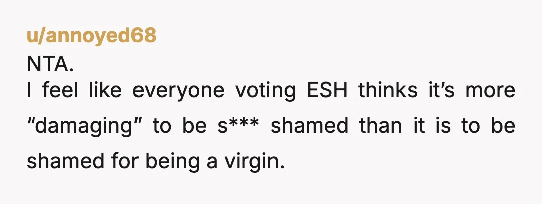 u/annoyed68 NTA. I feel like everyone voting ESH thinks it’s more “damaging” to be s*** shamed than it is to be shamed for being a virgin. I was a late...