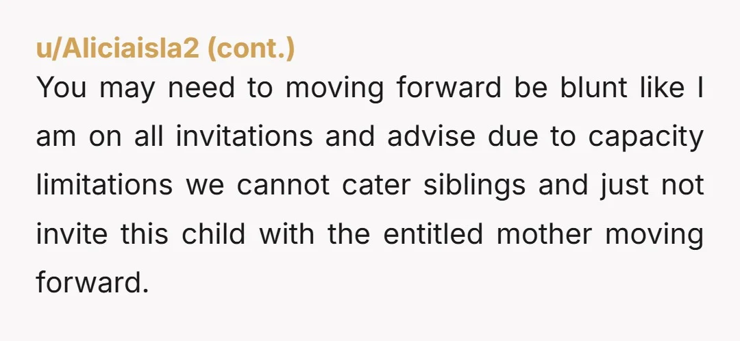 u/MarthaT001 NTA I can't stand these parents who feel they can self invite siblings to a party. It's entitled and tacky. Be very glad she declined after you explained that...