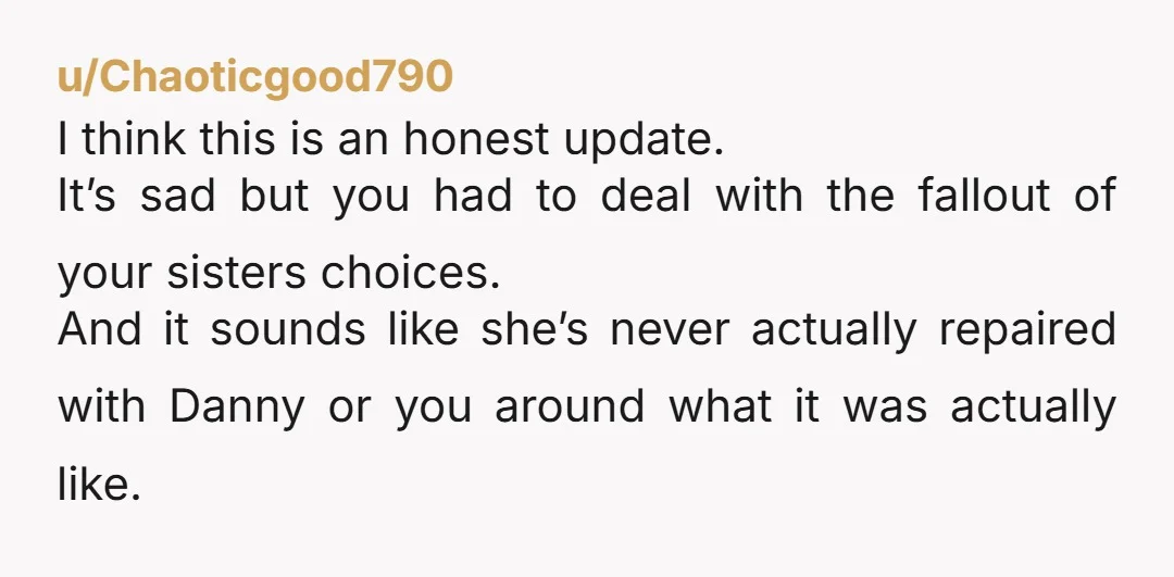 u/Chaoticgood790 I think this is an honest update. It’s sad but you had to deal with the fallout of your sisters choices. And it sounds like she’s never actually repaired...