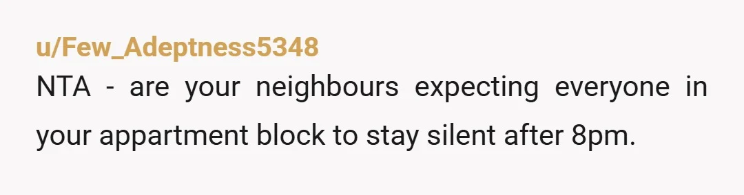 u/thetinymole
NTA.
I don’t think it’s relevant that you own and they rent.
But you’re making reasonable use of your home and they can get a white noise machine.