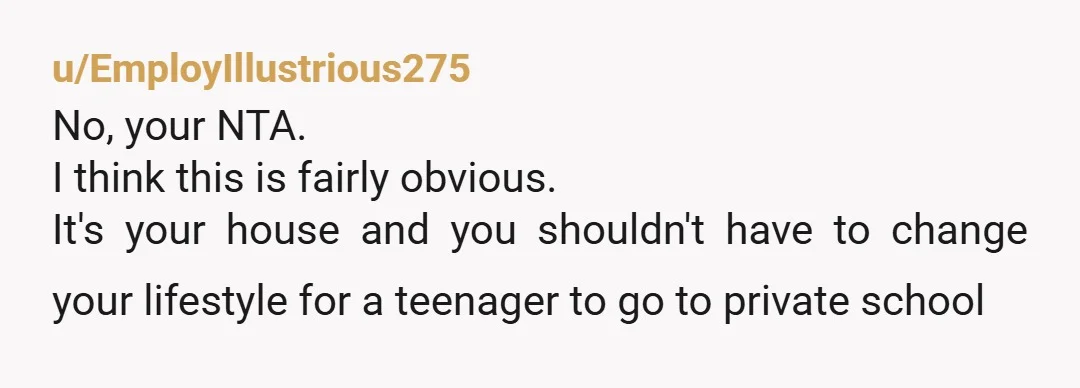u/EmployIllustrious275 No, your NTA. I think this is fairly obvious. It's your house and you shouldn't have to change your lifestyle for a teenager to go to private school