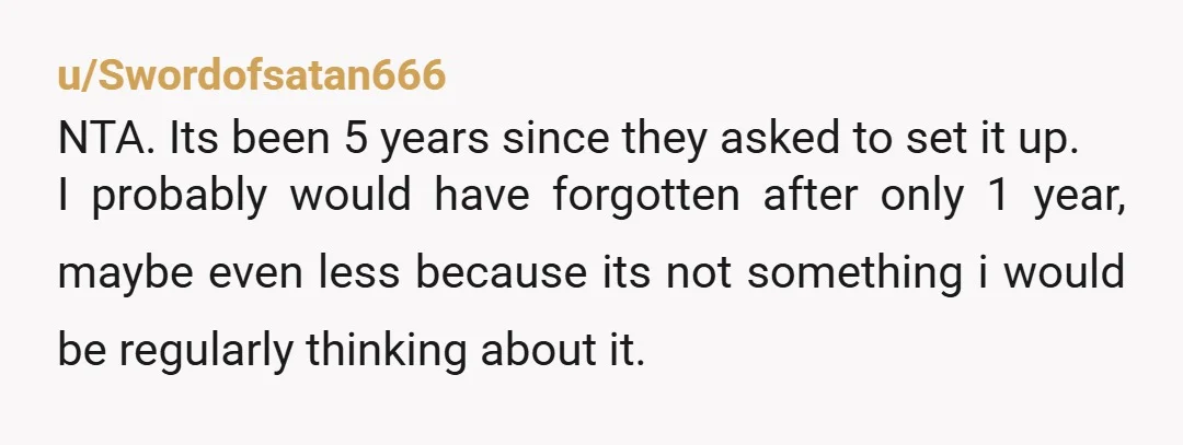 u/Swordofsatan666 NTA. Its been 5 years since they asked to set it up. I probably would have forgotten after only 1 year, maybe even less because its not something i...