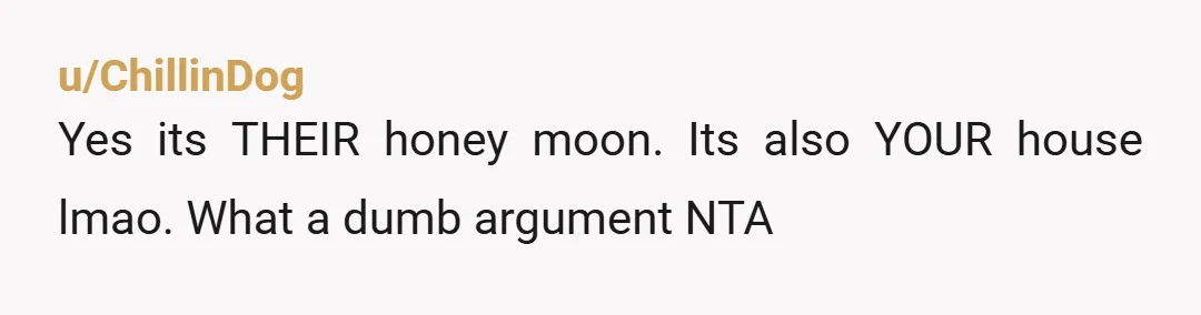 u/Low-Programmer-7447
NTA. It’s your bedroom. It would be weird if they spent their honeymoon in your bed.