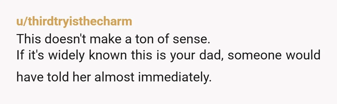 u/thirdtryisthecharm
This doesn't make a ton of sense.
If it's widely known this is your dad, someone would have told her almost immediately.