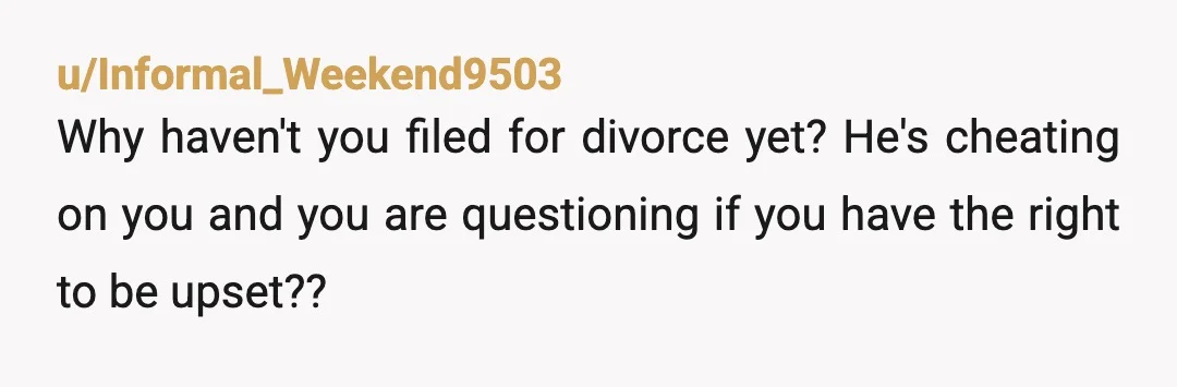 u/Informal_Weekend9503
Why haven't you filed for divorce yet? He's cheating on you and you are questioning if you have the right to be upset??