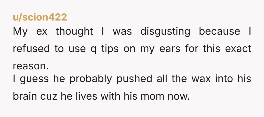u/scion422 My ex thought I was disgusting because I refused to use q tips on my ears for this exact reason. I guess he probably pushed all the wax into...