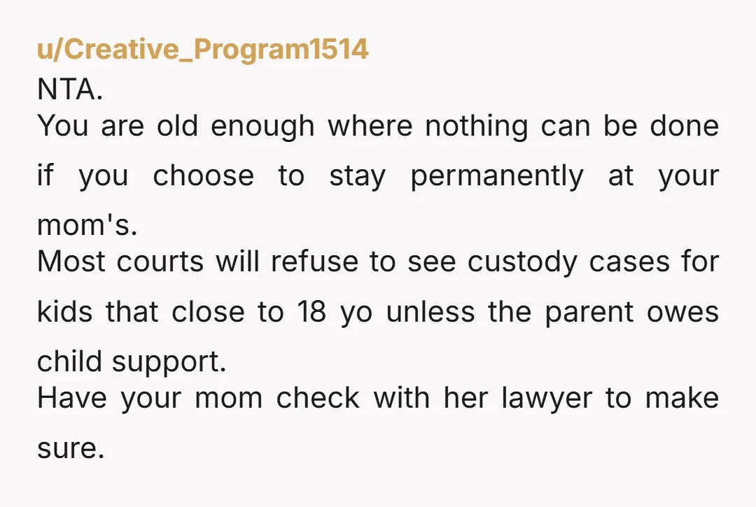 u/Creative_Program1514 NTA. You are old enough where nothing can be done if you choose to stay permanently at your mom's. Most courts will refuse to see custody cases for kids...