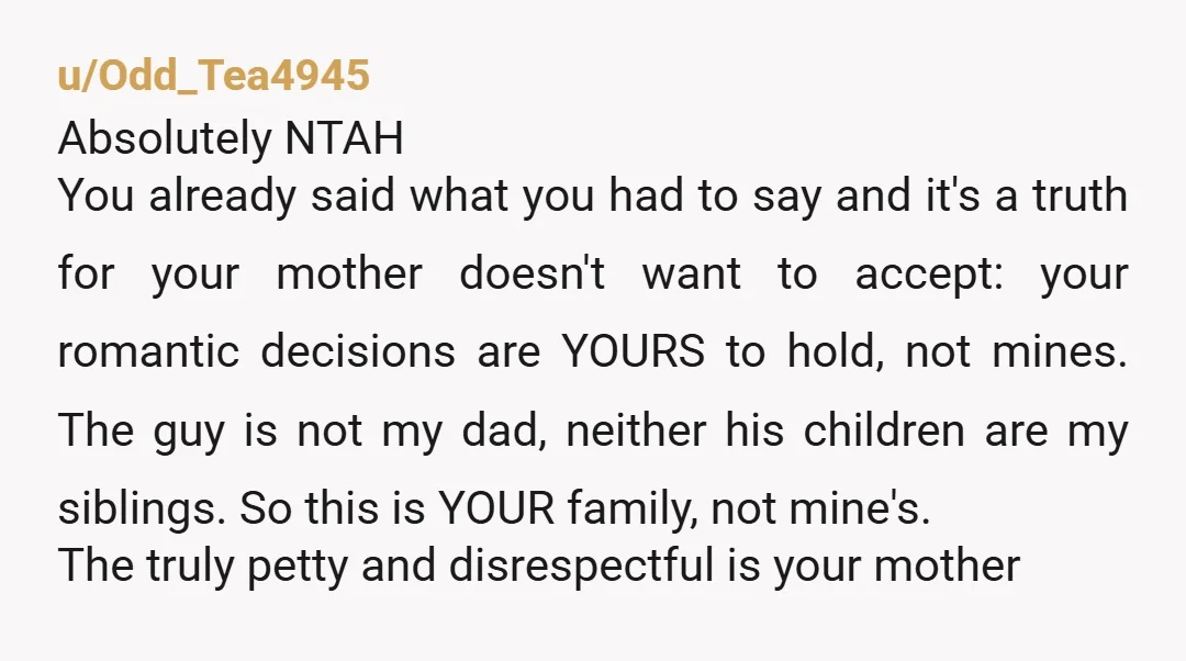 u/Odd_Tea4945 Absolutely NTAH You already said what you had to say and it's a truth for your mother doesn't want to accept: your romantic decisions are YOURS to hold, not...