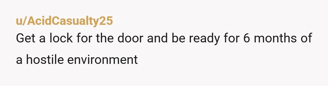 u/AcidCasualty25
Get a lock for the door and be ready for 6 months of a hostile environment