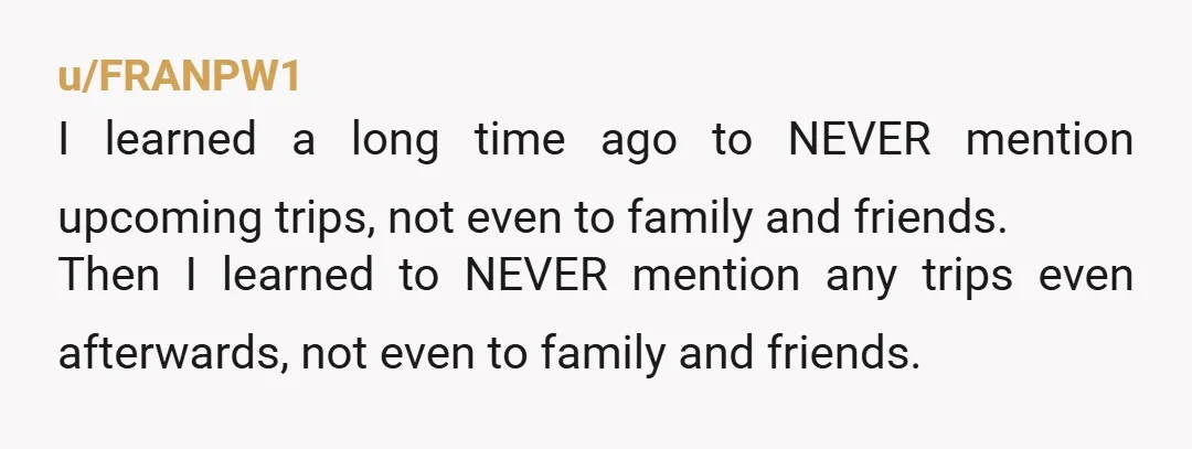 u/FRANPW1 I learned a long time ago to NEVER mention upcoming trips, not even to family and friends. Then I learned to NEVER mention any trips even afterwards, not even...