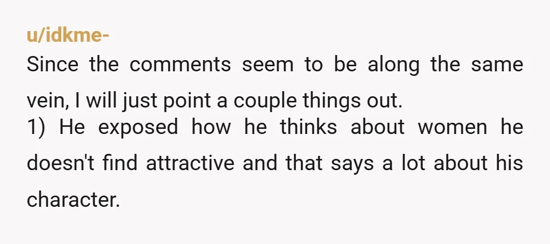 u/tinytrashboat Other comments got it right. He’s allowed to be pretty exclusively into fit women, and yeah he probably wouldn’t have said that if he knew it was you. But...