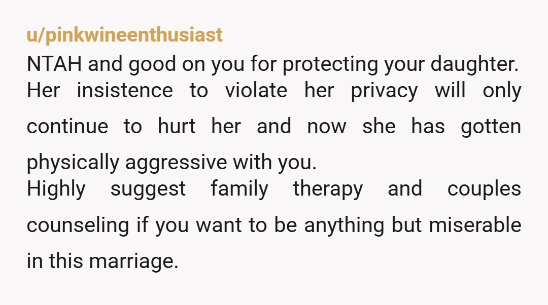 u/pinkwineenthusiast NTAH and good on you for protecting your daughter. Her insistence to violate her privacy will only continue to hurt her and now she has gotten physically aggressive with...