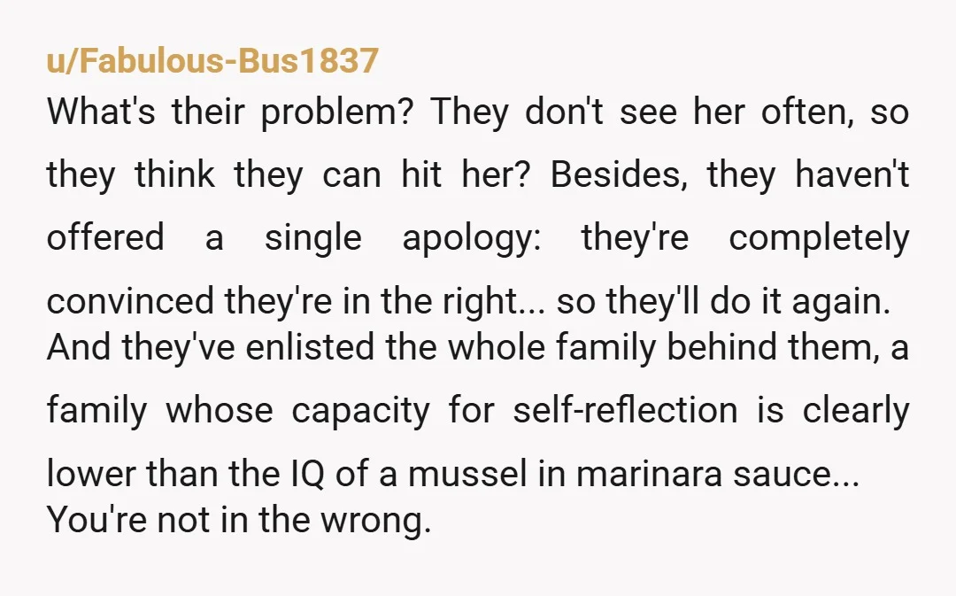 u/Fabulous-Bus1837 What's their problem? They don't see her often, so they think they can hit her? Besides, they haven't offered a single apology: they're completely convinced they're in the right......
