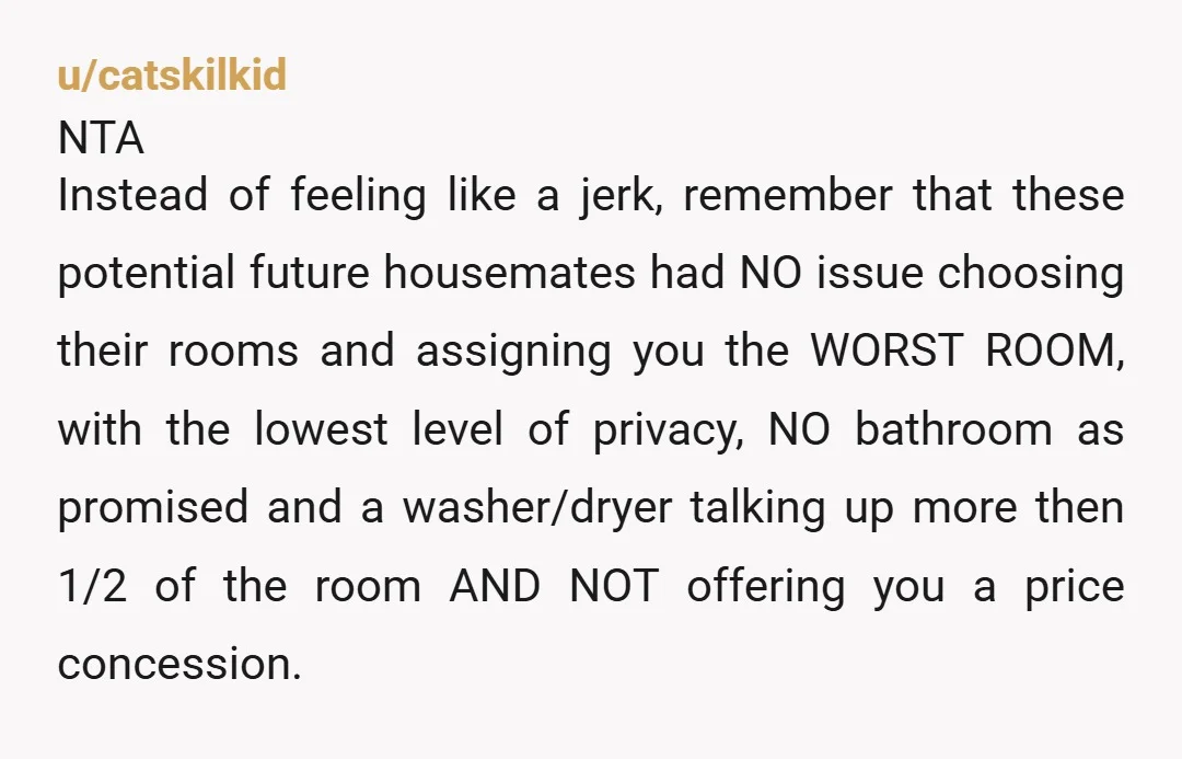 u/catskilkid NTA Instead of feeling like a jerk, remember that these potential future housemates had NO issue choosing their rooms and assigning you the WORST ROOM, with the lowest level...