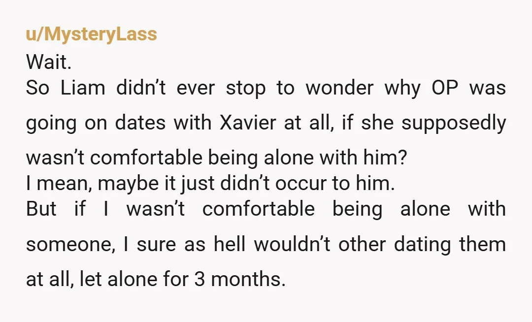 u/MysteryLass Wait. So Liam didn’t ever stop to wonder why OP was going on dates with Xavier at all, if she supposedly wasn’t comfortable being alone with him? I mean,...
