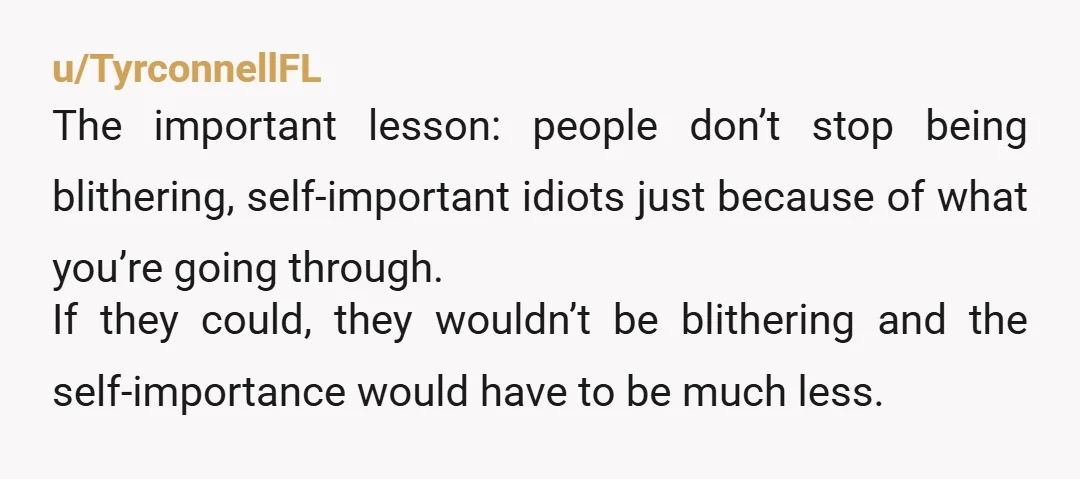 u/TyrconnellFL The important lesson: people don’t stop being blithering, self-important idiots just because of what you’re going through. If they could, they wouldn’t be blithering and the self-importance would have...