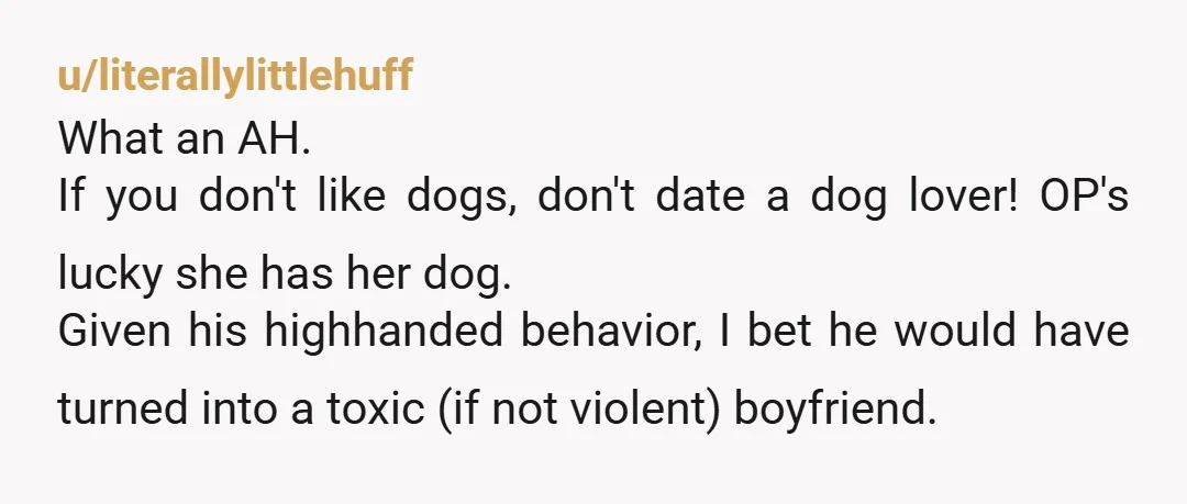 u/literallylittlehuff What an AH. If you don't like dogs, don't date a dog lover! OP's lucky she has her dog. Given his highhanded behavior, I bet he would have turned...