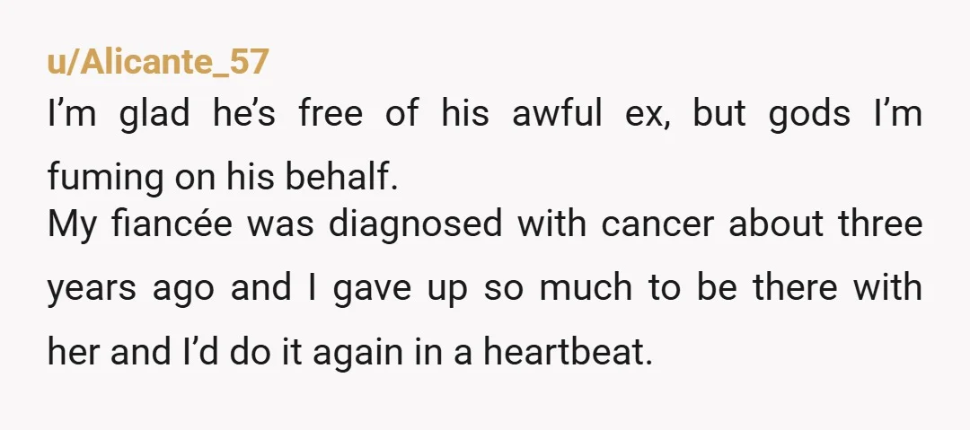 u/Alicante_57 I’m glad he’s free of his awful ex, but gods I’m fuming on his behalf. My fiancée was diagnosed with cancer about three years ago and I gave up...