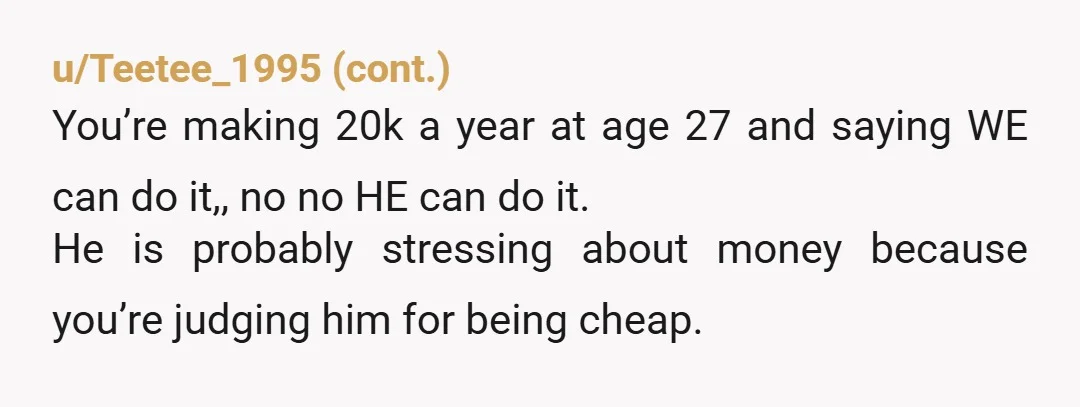 u/JMarchPineville He may have grown up poor to have such a thrifty mindset. If his parents are ok with him staying home with them, I think it’s a great way...