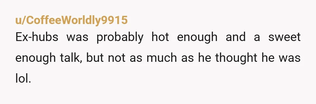 u/CoffeeWorldly9915
Ex-hubs was probably hot enough and a sweet enough talk, but not as much as he thought he was lol.