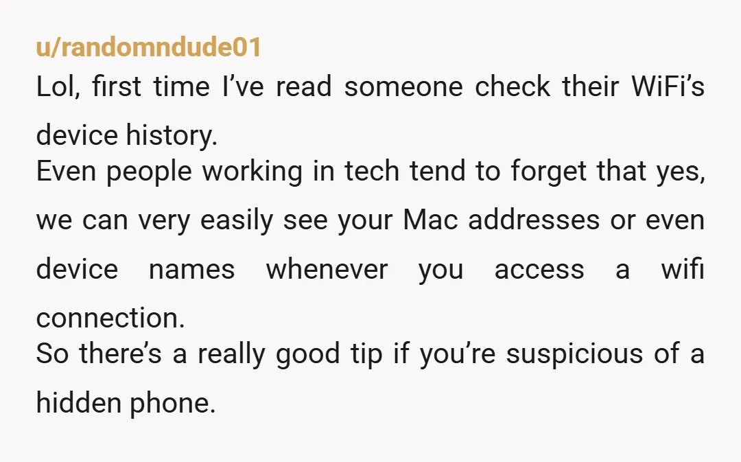 u/randomndude01 Lol, first time I’ve read someone check their WiFi’s device history. Even people working in tech tend to forget that yes, we can very easily see your Mac addresses...