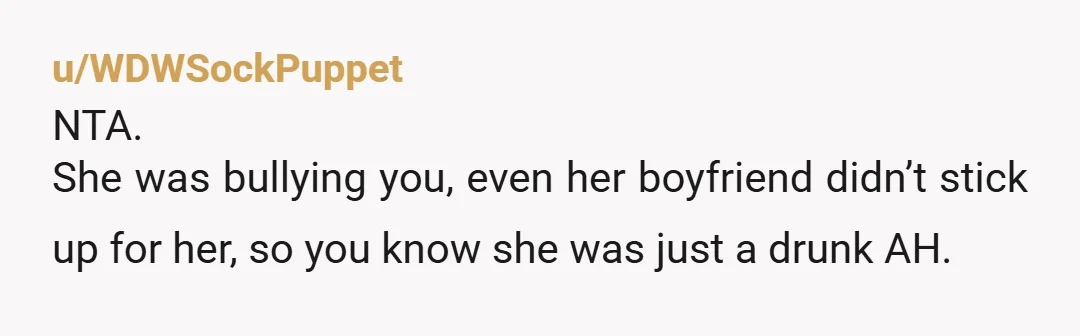 u/WDWSockPuppet
NTA.
She was bullying you, even her boyfriend didn’t stick up for her, so you know she was just a drunk AH.