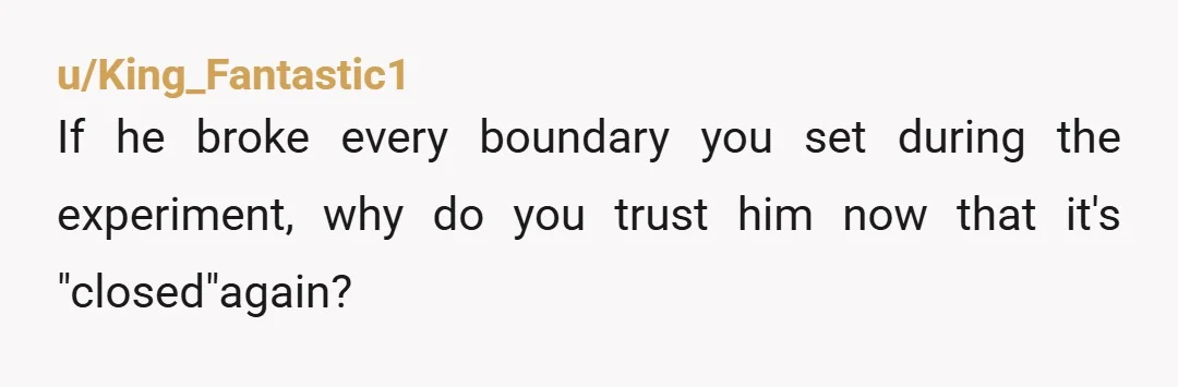 u/King_Fantastic1
If he broke every boundary you set during the experiment, why do you trust him now that it's "closed"again?