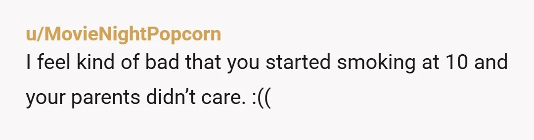 u/MovieNightPopcorn
I feel kind of bad that you started smoking at 10 and your parents didn’t care. :((