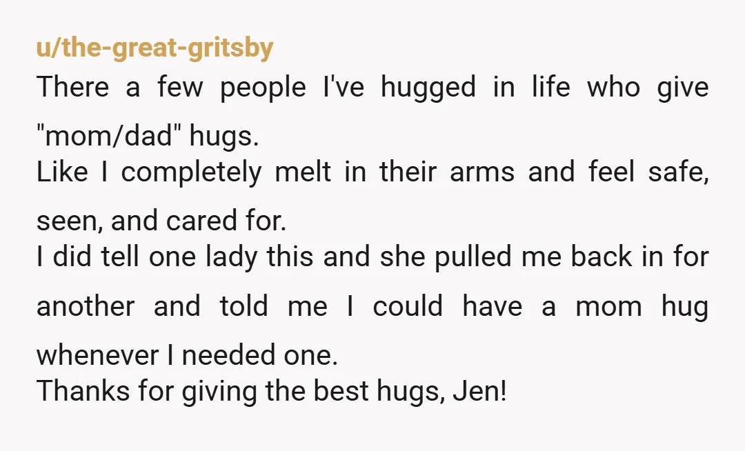 u/BananaPrimary8767 I am so happy you were able to accept the hug and sentiment. Everyone deserves to be seen. Pass it on! I've been told I give a good hug,...
