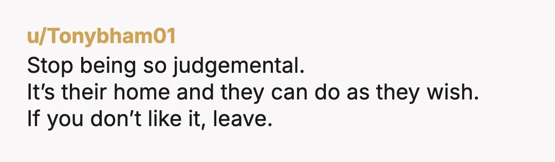 u/Tonybham01
Stop being so judgemental.
It’s their home and they can do as they wish.
If you don’t like it, leave.