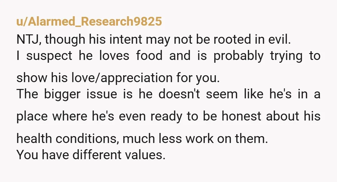 u/Alarmed_Research9825 NTJ, though his intent may not be rooted in evil. I suspect he loves food and is probably trying to show his love/appreciation for you. The bigger issue is...