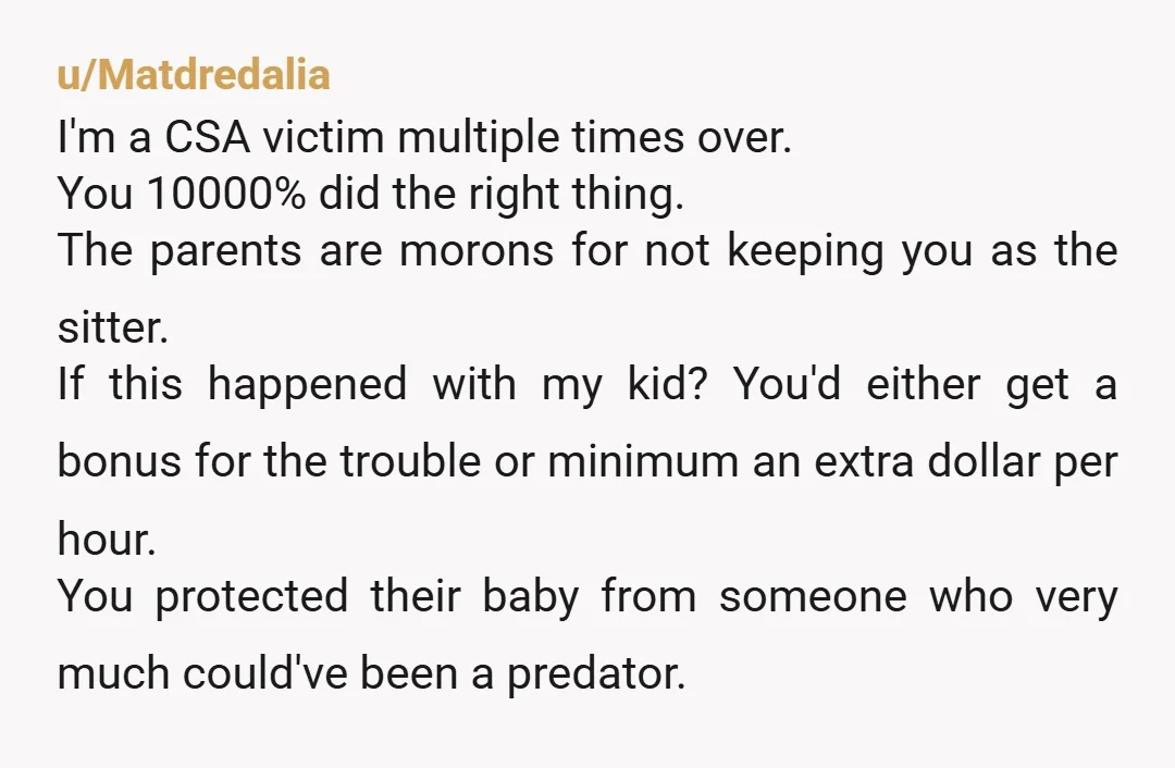u/Matdredalia I'm a CSA victim multiple times over. You 10000% did the right thing. The parents are morons for not keeping you as the sitter. If this happened with my...