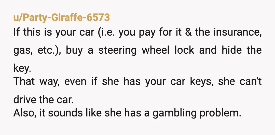 u/Party-Giraffe-6573 If this is your car (i.e. you pay for it & the insurance, gas, etc.), buy a steering wheel lock and hide the key. That way, even if she...