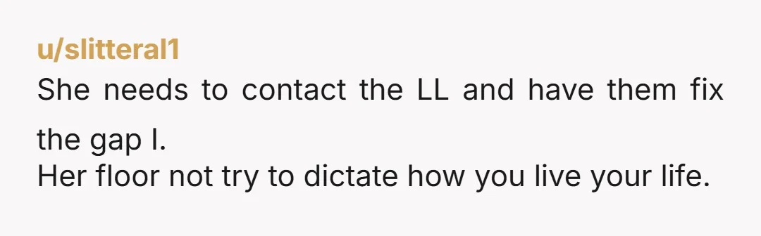 u/slitteral1
She needs to contact the LL and have them fix the gap I.
Her floor not try to dictate how you live your life.