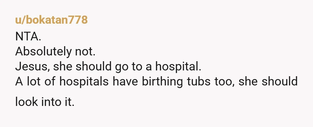 u/bokatan778
NTA.
Absolutely not.
Jesus, she should go to a hospital.
A lot of hospitals have birthing tubs too, she should look into it.