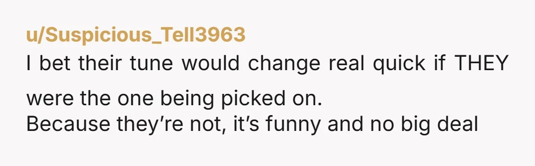 u/GnomieOk4136
NTA.
Your friends kind of suck.
You have expressed your feelings, and honestly, everyone knows it is no fun to be the butt of a long-running joke.