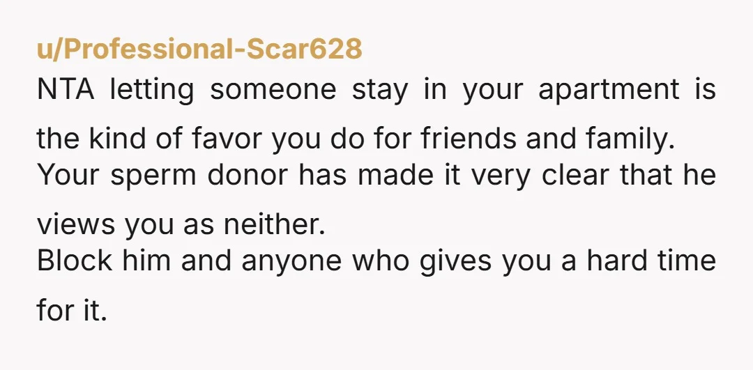 u/OrdinaryMajestic4686 NTA. Your money, your apartment, do what you want. Even if you had lived a life where your dad was helpful, to allow someone to stay at your place...