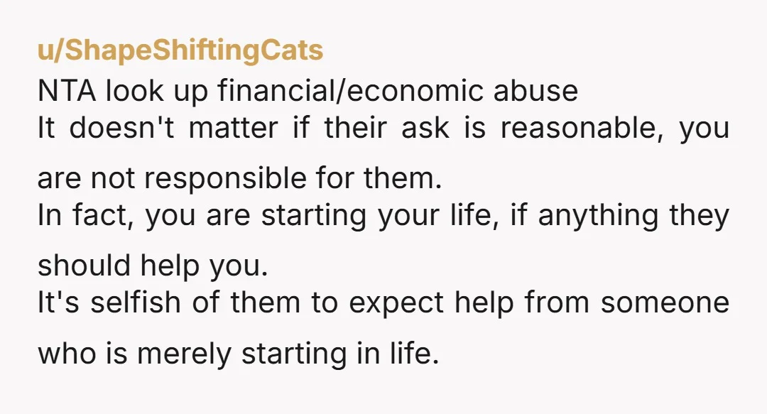 u/ShapeShiftingCats NTA look up financial/economic abuse It doesn't matter if their ask is reasonable, you are not responsible for them. In fact, you are starting your life, if anything they...