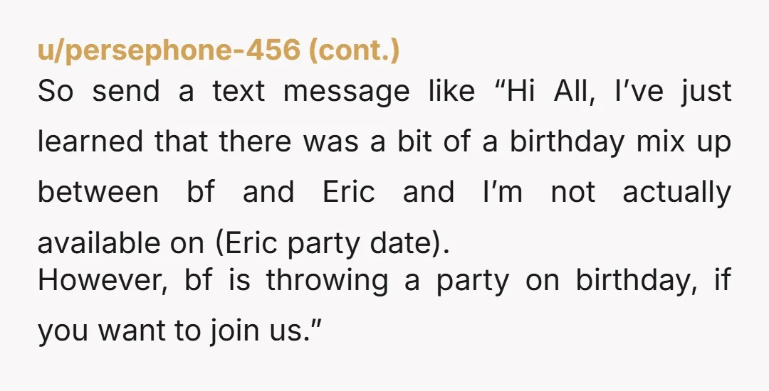 u/Substantial-Pie-8297 Nta do your friends know you won’t be at Eric’s party so it would be weird for them to go since you’re celebrating on your actual birthday?
