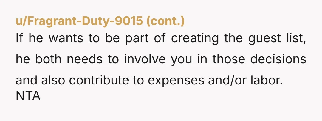 u/lovenorwich He needs to ask you first before inviting people to your place for your dinner party. Yes, it's incremental to add two more people cost-wise but it's rude as...