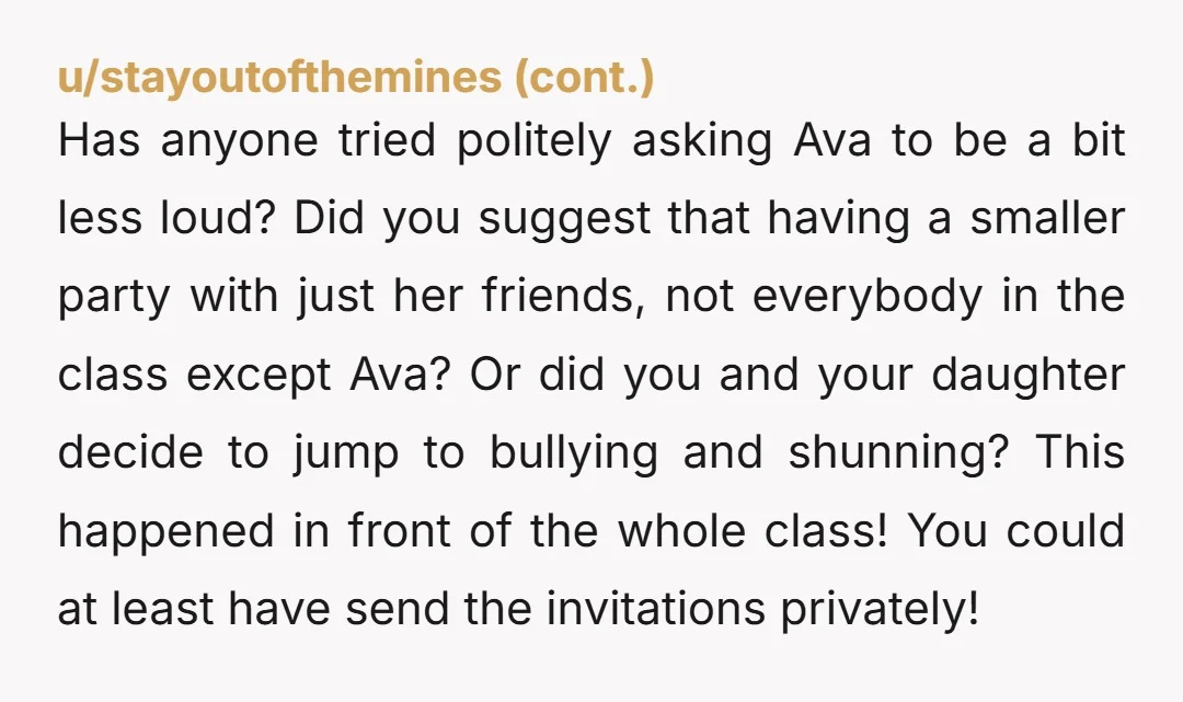 u/PuzzledKumquat Everyone else has already mentioned the invites debacle, so I won't bother. But I really hope your daughter wasn't blatantly cruel when she told Ava why she wasn't invited....
