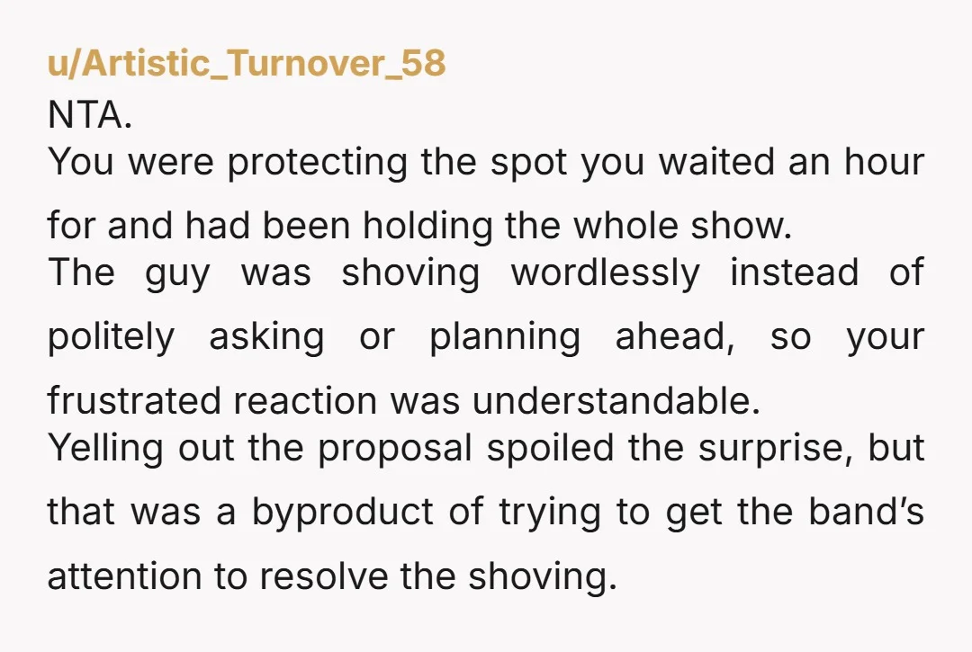 u/Artistic_Turnover_58 NTA. You were protecting the spot you waited an hour for and had been holding the whole show. The guy was shoving wordlessly instead of politely asking or planning...