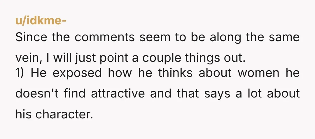 u/tinytrashboat Other comments got it right. He’s allowed to be pretty exclusively into fit women, and yeah he probably wouldn’t have said that if he knew it was you. But...