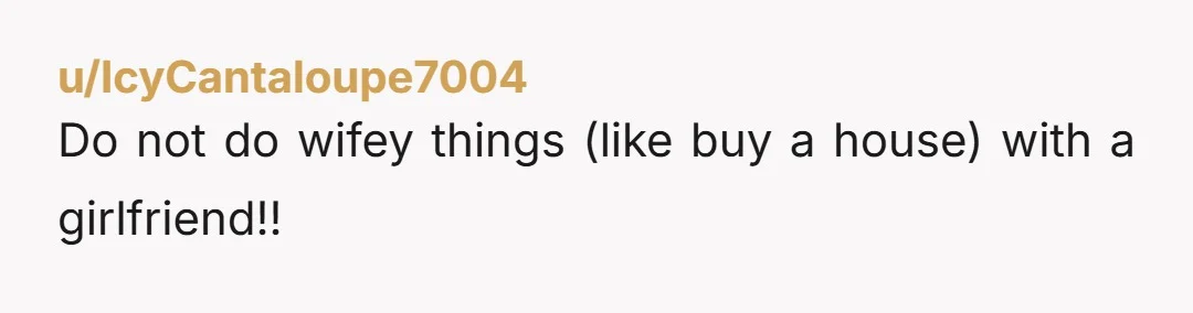 u/MightySD69 You're not married do not buy a home together. And if her mom buys one for her and you move in just pay rent not the mortgage. She wants...