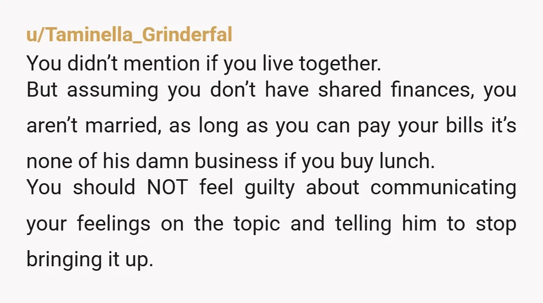 u/Taminella_Grinderfal You didn’t mention if you live together. But assuming you don’t have shared finances, you aren’t married, as long as you can pay your bills it’s none of his...