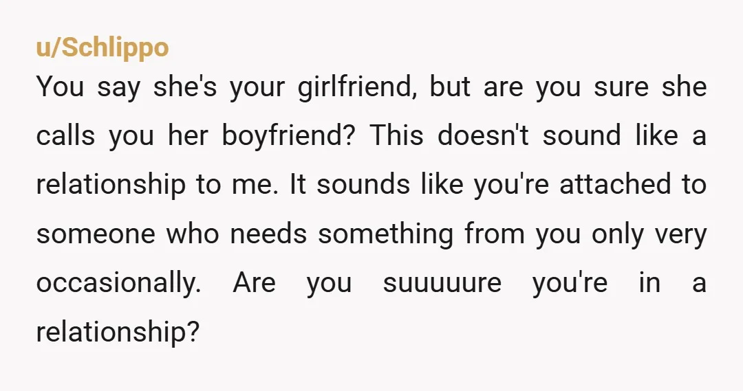 u/Schlippo You say she's your girlfriend, but are you sure she calls you her boyfriend? This doesn't sound like a relationship to me. It sounds like you're attached to someone...