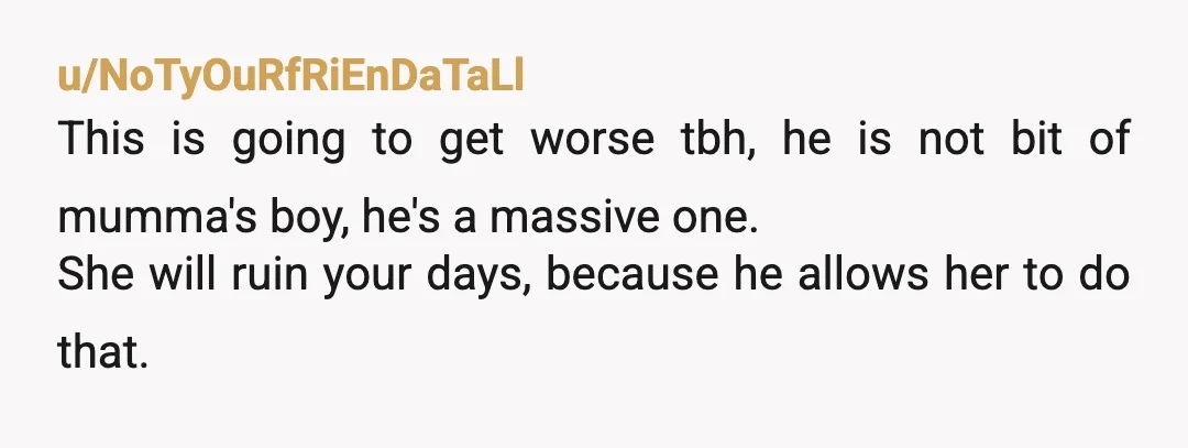 u/NoTyOuRfRiEnDaTaLl This is going to get worse tbh, he is not bit of mumma's boy, he's a massive one. She will ruin your days, because he allows her to do...