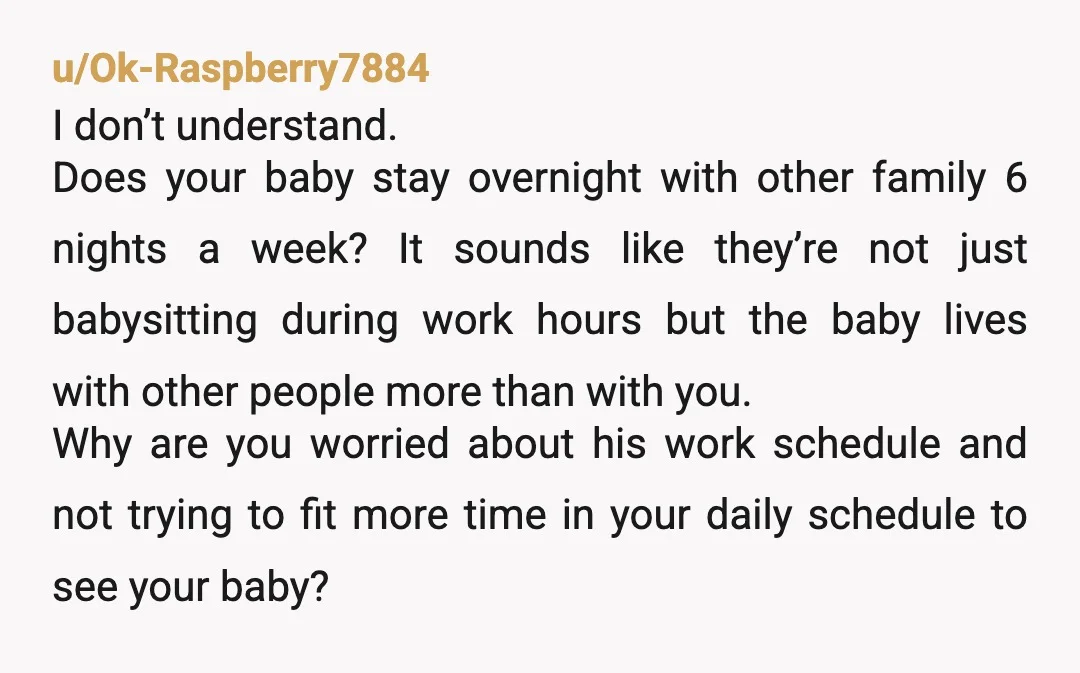 u/Ok-Raspberry7884 I don’t understand. Does your baby stay overnight with other family 6 nights a week? It sounds like they’re not just babysitting during work hours but the baby lives...